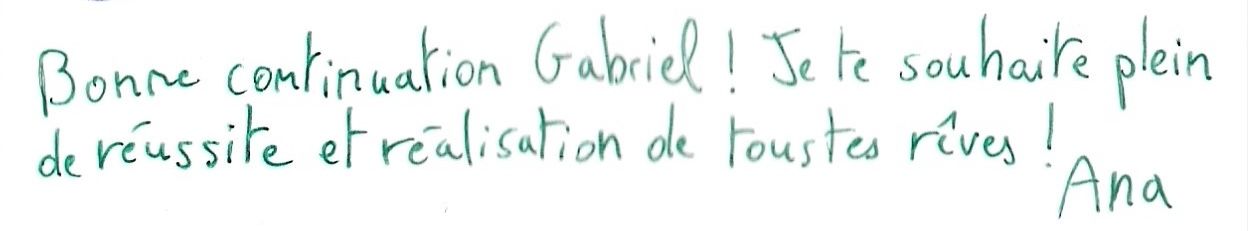 Bonne continuation Gabriel! Je te souhaite plein
        de réussite et réalisation de tous tes rêves ! Ana