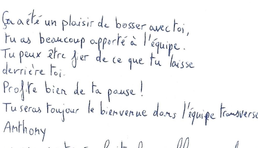 Ça a été un plaisir de bosser avec toi,
          tu as beaucoup apporté à l'équipe.
          Tu peux être fier de ce que tu laisse derrière toi.
          Profite bien de ta pause !
          Tu seras toujours le bienvenue dans l'équipe Transverse.
          Anthony.