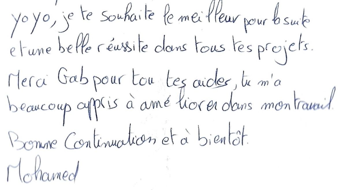 Yo yo, je te souhaites le meilleurs pour la suite
        et une belle réussite dans tous tes projets.
        Merci Gab pour tes aides, tu m'as
        beaucoup appris à améliorer mon travail.
        Bonne continuation et à bientôt.
        Mohamed