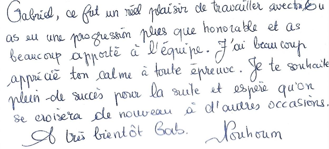Gabriel, ce fut un réel plaisir de travailler avec toi.
        Tu as eu une progression plus que honorable et as
        beaucoup apporté à l'équipe. J'ai beaucoup
        apprécié ton calme à toute épreuve. Je te souhaite
        plein de succès pour la suite et espère qu'on
        se croisera de nouveau à d'autres occasions.
        À très bientôt Gab. Nouhoum